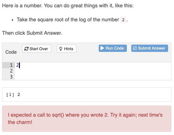 A screenshot of the gradethis package in action. An exercise starts with the following instructions: 'Here is a number. You can do great things with it, like this: Take the square root of the log of the number 2. Then click Submit Answer.' The student has entered the following code: '2'. The gradethis package generates the following message: 'I expected a call to sqrt() where you wrote 2. Try it again; next time's the charm!'