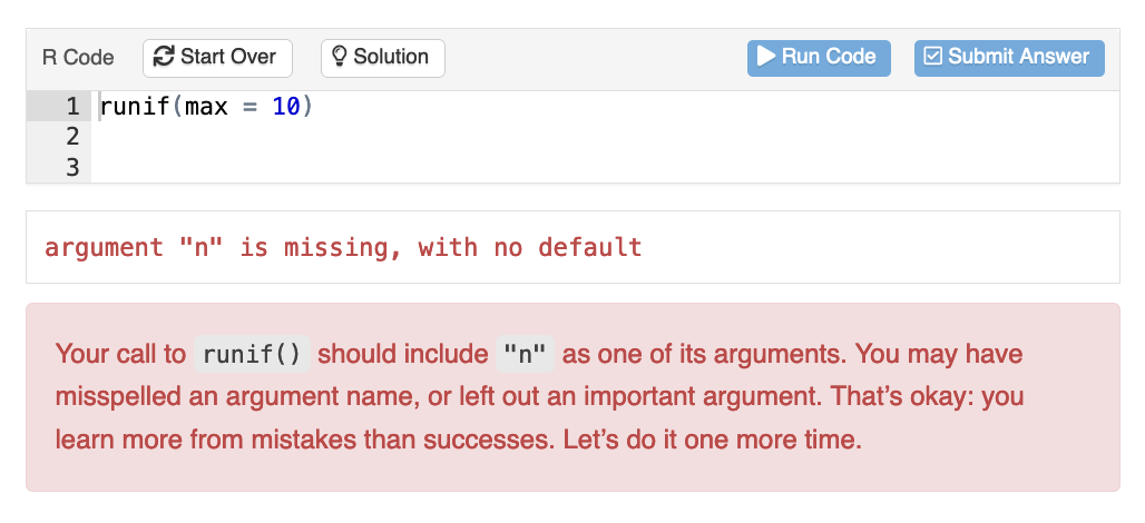 A learnr exercise box where the student's code results in an error. The submitted code is 'runif(max = 10)' and the feedback message reads

Your call to 'runif()' should include "n" as one of its arguments. You may have misspelled an argument name, or left out an important argument. That's okay: you learn more from mistakes than successes. Let's do it one more time.