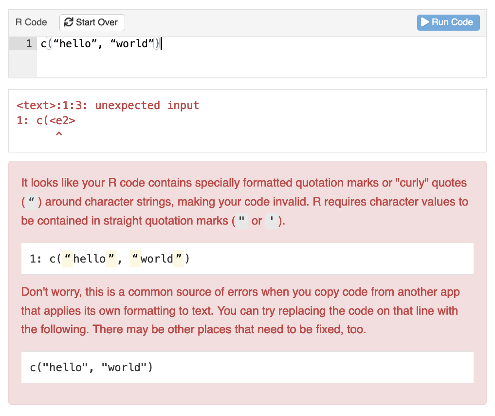 A learnr exercise box where the student's code contains curly quotes. The feedback message reads

It looks like your R code contains specially formatted quotation marks or "curly" quotes (“) around character strings, making your code invalid. R requires character values to be contained in straight quotation marks (" or ').

1: c(“hello”, “world”)

Don't worry, this is a common source of errors when you copy code from another app that applies its own formatting to text. You can try replacing the code on that line with the following. There may be other places that need to be fixed, too.

c("hello", "world")
